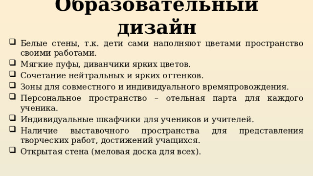 Образовательный дизайн Белые стены, т.к. дети сами наполняют цветами пространство своими работами. Мягкие пуфы, диванчики ярких цветов. Сочетание нейтральных и ярких оттенков. Зоны для совместного и индивидуального времяпровождения. Персональное пространство – отельная парта для каждого ученика. Индивидуальные шкафчики для учеников и учителей. Наличие выставочного пространства для представления творческих работ, достижений учащихся. Открытая стена (меловая доска для всех). 