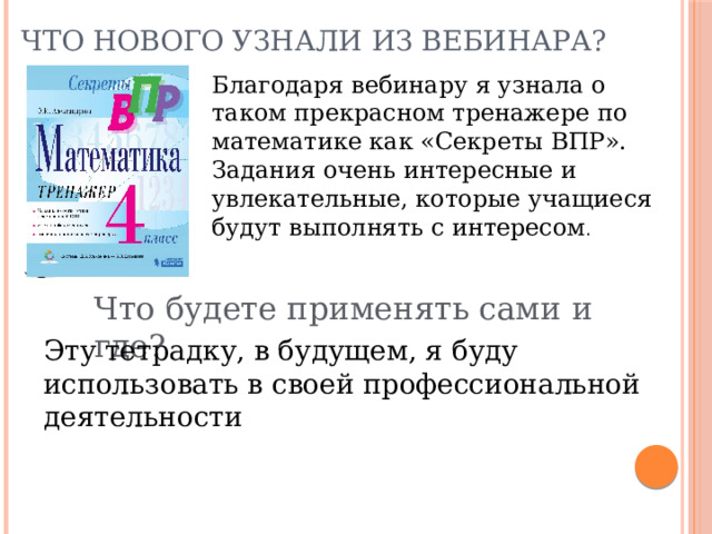 Что нового узнали из вебинара? Благодаря вебинару я узнала о таком прекрасном тренажере по математике как «Секреты ВПР». Задания очень интересные и увлекательные, которые учащиеся будут выполнять с интересом . Что будете применять сами и где? Эту тетрадку, в будущем, я буду использовать в своей профессиональной деятельности 