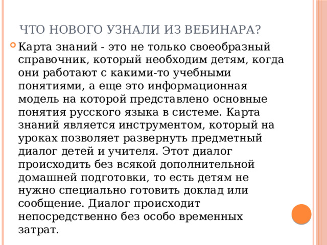 Что нового узнали из вебинара? Карта знаний - это не только своеобразный справочник, который необходим детям, когда они работают с какими-то учебными понятиями, а еще это информационная модель на которой представлено основные понятия русского языка в системе. Карта знаний является инструментом, который на уроках позволяет развернуть предметный диалог детей и учителя. Этот диалог происходить без всякой дополнительной домашней подготовки, то есть детям не нужно специально готовить доклад или сообщение. Диалог происходит непосредственно без особо временных затрат. 