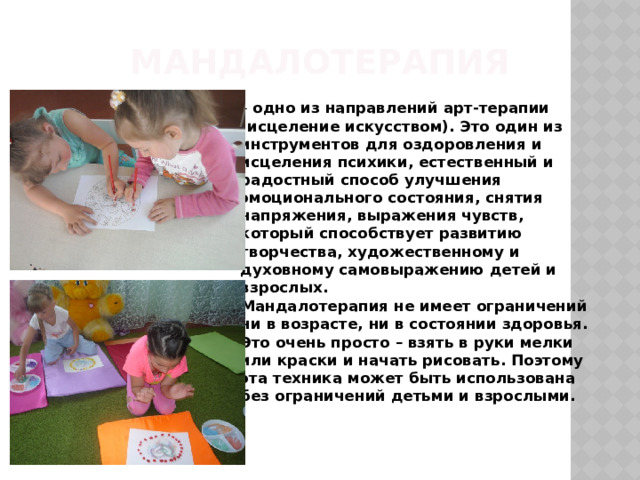 Мандалотерапия  – одно из направлений арт-терапии (исцеление искусством). Это один из инструментов для оздоровления и исцеления психики, естественный и радостный способ улучшения эмоционального состояния, снятия напряжения, выражения чувств, который способствует развитию творчества, художественному и духовному самовыражению детей и взрослых.  Мандалотерапия не имеет ограничений ни в возрасте, ни в состоянии здоровья. Это очень просто – взять в руки мелки или краски и начать рисовать. Поэтому эта техника может быть использована без ограничений детьми и взрослыми.    