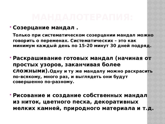 Мандалотерапия: Созерцание мандал .  Только при систематическом созерцании мандал можно говорить о переменах. Систематических – это как минимум каждый день по 15-20 минут 30 дней подряд.  Раскрашивание готовых мандал (начиная от простых узоров, заканчивая более сложными). Одну и ту же мандалу можно раскрасить по-всякому, много раз, и выглядеть они будут совершенно по-разному.  Рисование и создание собственных мандал из ниток, цветного песка, декоративных мелких камней, природного материала и т.д. 