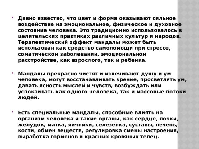 Давно известно, что цвет и форма оказывают сильное воздействие на эмоциональное, физическое и духовное состояние человека. Это традиционно использовалось в целительских практиках различных культур и народов. Терапевтический эффект мандалы может быть использован как средство самопомощи при стрессе, соматическом заболевании, эмоциональном расстройстве, как взрослого, так и ребенка.   Мандалы прекрасно чистят и излечивают душу и ум человека, могут восстанавливать зрение, просветлять ум, давать ясность мыслей и чувств, возбуждать или успокаивать как одного человека, так и массовые потоки людей.  Есть специальные мандалы, способные влиять на организм человека и такие органы, как сердце, почки, желудок, матка, яичники, селезенка, суставы, печень, кости, обмен веществ, регулировка смены настроения, выработка гормонов и красных кровяных телец. 