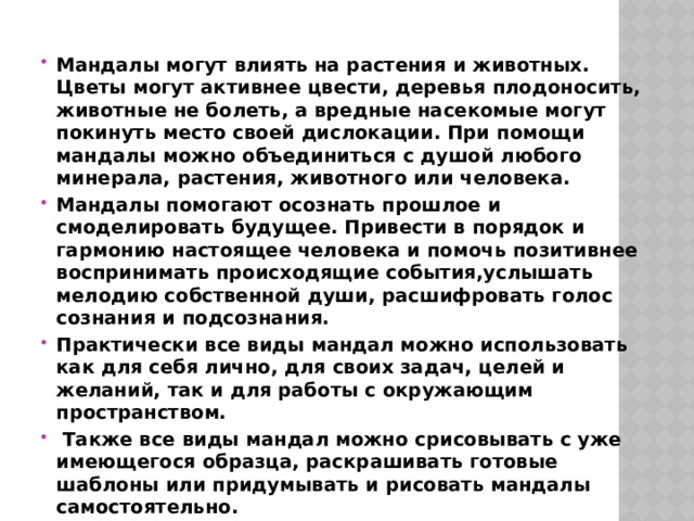 Мандалы могут влиять на растения и животных. Цветы могут активнее цвести, деревья плодоносить, животные не болеть, а вредные насекомые могут покинуть место своей дислокации. При помощи мандалы можно объединиться с душой любого минерала, растения, животного или человека. Мандалы помогают осознать прошлое и смоделировать будущее. Привести в порядок и гармонию настоящее человека и помочь позитивнее воспринимать происходящие события,услышать мелодию собственной души, расшифровать голос сознания и подсознания. Практически все виды мандал можно использовать как для себя лично, для своих задач, целей и желаний, так и для работы с окружающим пространством.  Также все виды мандал можно срисовывать с уже имеющегося образца, раскрашивать готовые шаблоны или придумывать и рисовать мандалы самостоятельно. 