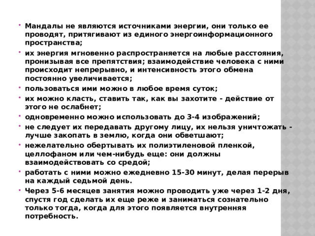 Мандалы не являются источниками энергии, они только ее проводят, притягивают из единого энергоинформационного пространства; их энергия мгновенно распространяется на любые расстояния, пронизывая все препятствия; взаимодействие человека с ними происходит непрерывно, и интенсивность этого обмена постоянно увеличивается; пользоваться ими можно в любое время суток; их можно класть, ставить так, как вы захотите - действие от этого не ослабнет; одновременно можно использовать до 3-4 изображений; не следует их передавать другому лицу, их нельзя уничтожать - лучше закопать в землю, когда они обветшают; нежелательно обертывать их полиэтиленовой пленкой, целлофаном или чем-нибудь еще: они должны взаимодействовать со средой; работать с ними можно ежедневно 15-30 минут, делая перерыв на каждый седьмой день. Через 5-6 месяцев занятия можно проводить уже через 1-2 дня, спустя год сделать их еще реже и заниматься сознательно только тогда, когда для этого появляется внутренняя потребность. 