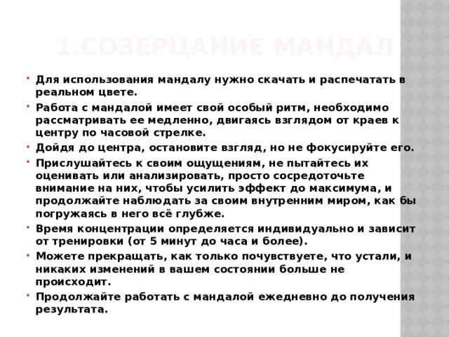 1.Созерцание мандал Для использования мандалу нужно скачать и распечатать в реальном цвете. Работа с мандалой имеет свой особый ритм, необходимо рассматривать ее медленно, двигаясь взглядом от краев к центру по часовой стрелке. Дойдя до центра, остановите взгляд, но не фокусируйте его. Прислушайтесь к своим ощущениям, не пытайтесь их оценивать или анализировать, просто сосредоточьте внимание на них, чтобы усилить эффект до максимума, и продолжайте наблюдать за своим внутренним миром, как бы погружаясь в него всё глубже. Время концентрации определяется индивидуально и зависит от тренировки (от 5 минут до часа и более). Можете прекращать, как только почувствуете, что устали, и никаких изменений в вашем состоянии больше не происходит. Продолжайте работать с мандалой ежедневно до получения результата. 
