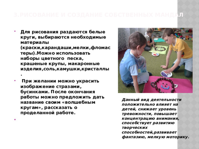 3.Рисование и создание собственных мандал   Для рисования раздаются белые круги, выбираются необходимые материалы (краски,карандаши,мелки,фломастеры).Можно использовать наборы цветного песка, крашеные крупы, макаронные изделия,соль,камушки,кристаллы.  При желании можно украсить изображение стразами, бусинками. После окончания работы можно предложить дать название своим «волшебным кругам», рассказать о проделанной работе.   Данный вид деятельности положительно влияет на детей, снижает уровень тревожности, повышает концентрацию внимания, способствует развитию творческих способностей,развивает фантазию, мелкую моторику. 