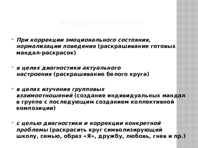 Мандалы помагают При коррекции эмоционального состояния, нормализации поведения (раскрашивание готовых мандал-раскрасок)  в целях диагностики актуального настроения  (раскрашивание белого круга)  в целях изучения групповых взаимоотношений  (создание индивидуальных мандал в группе с последующим созданием коллективной композиции)  с целью диагностики и коррекции конкретной проблемы  (раскрасить круг символизирующий школу, семью, образ «Я», дружбу, любовь, гнев и пр.) 
