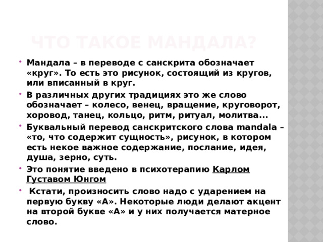Что такое мандала? Мандала – в переводе с санскрита обозначает «круг». То есть это рисунок, состоящий из кругов, или вписанный в круг. В различных других традициях это же слово обозначает – колесо, венец, вращение, круговорот, хоровод, танец, кольцо, ритм, ритуал, молитва... Буквальный перевод санскритского слова mandala – «то, что содержит сущность», рисунок, в котором есть некое важное содержание, послание, идея, душа, зерно, суть. Это понятие введено в психотерапию Карлом Густавом Юнгом  Кстати, произносить слово надо с ударением на первую букву «А». Некоторые люди делают акцент на второй букве «А» и у них получается матерное слово. 