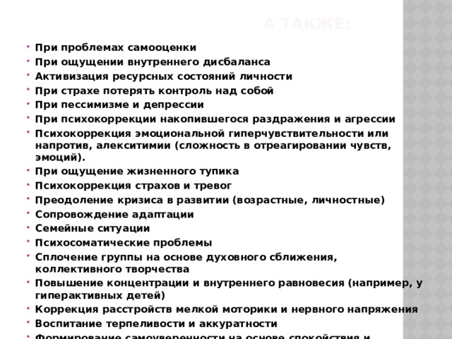 А также: При проблемах самооценки При ощущении внутреннего дисбаланса Активизация ресурсных состояний личности При страхе потерять контроль над собой При пессимизме и депрессии При психокоррекции накопившегося раздражения и агрессии Психокоррекция эмоциональной гиперчувствительности или напротив, алекситимии (сложность в отреагировании чувств, эмоций). При ощущение жизненного тупика Психокоррекция страхов и тревог Преодоление кризиса в развитии (возрастные, личностные) Сопровождение адаптации Семейные ситуации Психосоматические проблемы Сплочение группы на основе духовного сближения, коллективного творчества Повышение концентрации и внутреннего равновесия (например, у гиперактивных детей) Коррекция расстройств мелкой моторики и нервного напряжения Воспитание терпеливости и аккуратности Формирование самоуверенности на основе спокойствия и стимуляции творческого потенциала  
