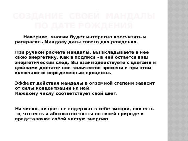 Создание своей мандалы  по дате рождения  Наверное, многим будет интересно просчитать и раскрасить Мандалу даты своего дня рождения.   При ручном расчете мандалы, Вы вкладываете в нее свою энергетику. Как в подписи - в ней остается ваш энергетический след. Вы взаимодействуете с цветами и цифрами достаточное количество времени и при этом включаются определенные процессы.   Эффект действия мандалы в огромной степени зависит от силы концентрации на ней.  Каждому числу соответствует свой цвет.    Ни число, ни цвет не содержат в себе эмоции, они есть то, что есть и абсолютно чисты по своей природе и представляют собой чистую энергию.    