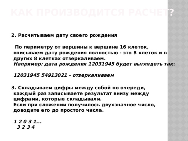 Как производится расчет?    2. Расчитываем дату своего рождения    По периметру от вершины к вершине 16 клеток, вписываем дату рождения полностью - это 8 клеток и в других 8 клетках отзеркаливаем.  Например: дата рождения 12031945 будет выглядеть так :    12031945 54913021 - отзеркаливаем    3. Складываем цифры между собой по очереди,   каждый раз записываете результат внизу между цифрами, которые складывали.   Если при сложении получилось двухзначное число, доводите его до простого числа.    1 2 0 3 1...   3 2 3 4 