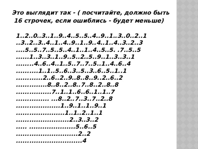 Это выглядит так - ( посчитайте, должно быть  16 строчек, если ошиблись - будет меньше)   1..2..0..3..1..9..4..5..5..4..9..1..3..0..2..1   ..3..2..3..4..1..4..9..1..9..4..1..4..3..2..3   ....5..5..7..5..5..4..1..1..4..5..5. .7..5..5   ......1..3..3..1..9..5..2..5..9..1..3..3..1   ........4..6..4..1..5..7..7..5..1..4..6..4   ..........1..1..5..6..3..5..3..6..5..1..1   ............2..6..2..9..8..8..9..2..6..2   ..............8..8..2..8..7..8..2..8..8   ................7..1..1..6..6..1..1..7   ............... ...8..2..7..3..7..2..8   ....................1..9..1..1..9..1   ......................1..1..2..1..1   ........................2..3..3..2   ..... .....................5..6..5   ............................2..2   ..............................4   