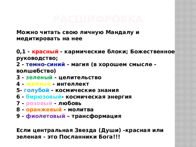 Расшифровка   Можно читать свою личную Мандалу и медитировать на нее   0,1 - красный - кармические блоки; Божественное руководство;  2 - темно-синий - магия (в хорошем смысле - волшебство)  3 - зеленый - целительство  4 - желтый - интеллект  5- голубой - космические знания  6 - бирюзовый - космическая энергия  7 - розовый - любовь  8 - оранжевый - молитва  9 - фиолетовый – трансформация  Если центральная Звезда (Души) -красная или зеленая - это Посланники Бога!!!    