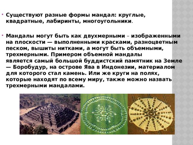Существуют разные формы мандал: круглые, квадратные, лабиринты, многоугольники . Мандалы могут быть как двухмерными  – изображенными на плоскости — выполненными красками, разноцветным песком, вышиты нитками, а могут быть объемными, трехмерными. Примером объемной мандалы является самый большой буддистский памятник на Земле — Боробудур, на острове Ява в Индонезии, материалом для которого стал камень. Или же круги на полях, которые находят по всему миру, также можно назвать трехмерными мандалами. 