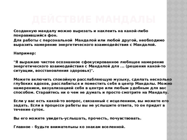 Действие мандалы  Созданную мандалу можно вырезать и наклеить на какой-либо понравившийся фон.  Для работы с персональной Мандалой или любой другой, необходимо выразить намерение энергетического взаимодействия с Мандалой.   Например:   