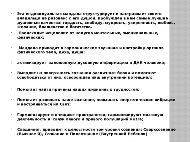 Эта индивидуальная   мандала структурирует и настраивает своего владельца на резонанс с его душой, пробуждая в нем самые лучшие душевные качества:   гордость, свободу, мудрость, уверенность, любовь, желание, блаженство и богатство.  Происходит исцеление от недугов ментальных, эмоциональных, физических;    Мандала приводит в гармоническое звучание и настройку органов физического тела, духа, души;   активизирует заложенную духовную информацию в ДНК человека;   Выводит на поверхность сознания различные блоки и помогают освободиться от них, освобождая наш внутренний потенциал;  Помогает найти причины наших жизненных трудностей;   Помогает развивать наше сознание, повышать энергетические вибрации и настраиваться на Свет;   Гармонизирует и очищают пространство; гармонизируют мозговую деятельность и связи левого и правого полушарий мозга;   Соединяет, приводит к целостности три уровня сознания: Сверхсознание (Высшее Я), Сознание и Подсознание (Внутренний Ребенок)   