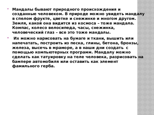 Мандалы бывают природного происхождения и созданные человеком. В природе можно увидеть мандалу в спелом фрукте, цветке и снежинке и многом другом. Земля, какой она видится из космоса – тоже мандала. Компас, колесо велосипеда, часы, снежинка, человеческий глаз – все это тоже мандалы.  Их можно нарисовать на бумаге и ткани, вышить или напечатать, построить из песка, глины, бетона, бронзы, железа, высечь в мраморе,  а в наши дни создать с помощью компьютерных программ. Мандалу можно сделать как татуировку на теле человека, разрисовать на бампере автомобиля или оставить как элемент фамильного герба.   