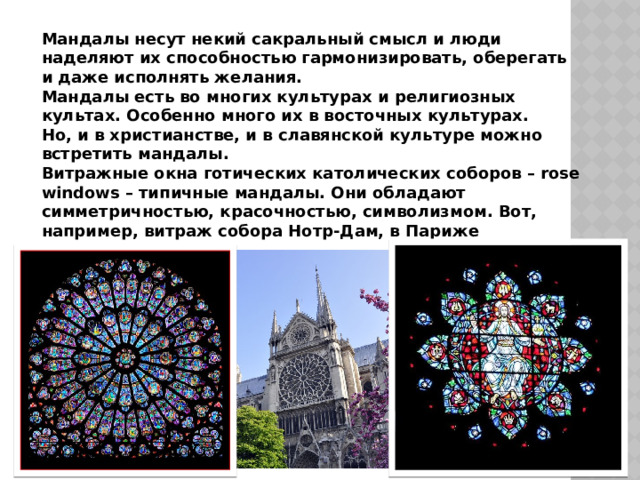 Мандалы несут некий сакральный смысл и люди наделяют их способностью гармонизировать, оберегать и даже исполнять желания. Мандалы есть во многих культурах и религиозных культах. Особенно много их в восточных культурах. Но, и в христианстве, и в славянской культуре можно встретить мандалы. Витражные окна готических католических соборов – rose windows – типичные мандалы. Они обладают симметричностью, красочностью, символизмом. Вот, например, витраж собора Нотр-Дам, в Париже 
