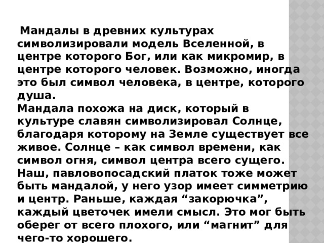   Мандалы в древних культурах символизировали модель Вселенной, в центре которого Бог, или как микромир, в центре которого человек. Возможно, иногда это был символ человека, в центре, которого душа. Мандала похожа на диск, который в культуре славян символизировал Солнце, благодаря которому на Земле существует все живое. Солнце – как символ времени, как символ огня, символ центра всего сущего. Наш, павловопосадский платок тоже может быть мандалой, у него узор имеет симметрию и центр. Раньше, каждая “закорючка”, каждый цветочек имели смысл. Это мог быть оберег от всего плохого, или “магнит” для чего-то хорошего. 