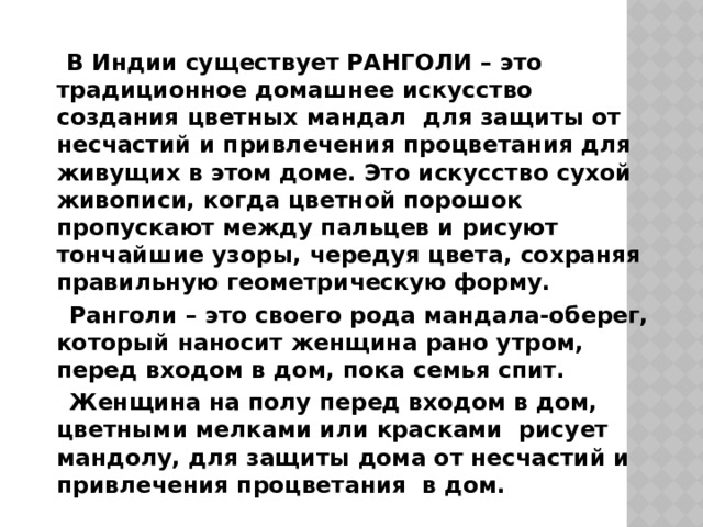  В Индии существует РАНГОЛИ – это традиционное домашнее искусство создания цветных мандал  для защиты от несчастий и привлечения процветания для живущих в этом доме. Это искусство сухой живописи, когда цветной порошок пропускают между пальцев и рисуют тончайшие узоры, чередуя цвета, сохраняя правильную геометрическую форму.  Ранголи – это своего рода мандала-оберег, который наносит женщина рано утром, перед входом в дом, пока семья спит.  Женщина на полу перед входом в дом, цветными мелками или красками  рисует мандолу, для защиты дома от несчастий и привлечения процветания  в дом. 