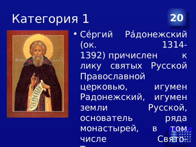Категория 1 20 Се́ргий Ра́донежский (ок. 1314-1392) причислен к лику святых Русской Православной церковью, игумен Радонежский, игумен земли Русской, основатель ряда монастырей, в том числе Свято-Троицкого монастыря под Москвой 