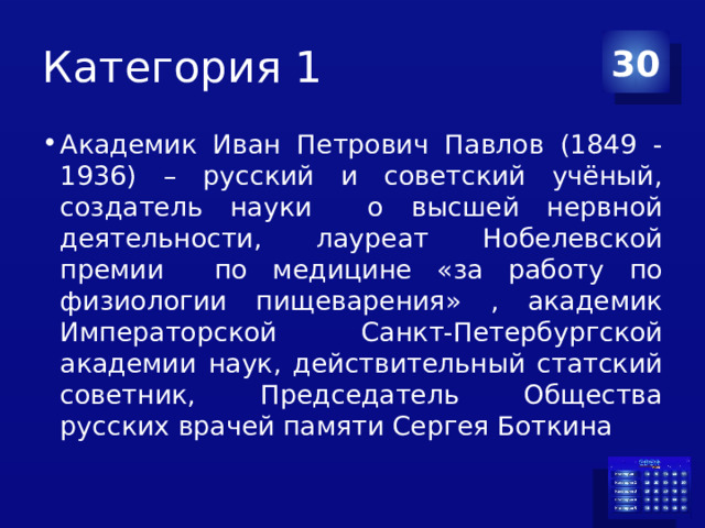 Категория 1 30 Академик Иван Петрович Павлов (1849 -1936) – русский и советский учёный, создатель науки о высшей нервной деятельности, лауреат Нобелевской премии по медицине «за работу по физиологии пищеварения» , академик Императорской Санкт-Петербургской академии наук, действительный статский советник, Председатель Общества русских врачей памяти Сергея Боткина 
