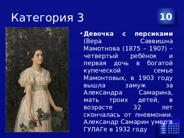 Категория 3 10 Девочка с персиками (Вера Саввишна Мамотнова (1875 – 1907) – четвертый ребёнок и первая дочь в богатой купеческой семье Мамонтовых, в 1903 году вышла замуж за Александра Самарина, мать троих детей, в возрасте 32 лет скончалась от пневмонии. Александр Самарин умер в ГУЛАГе в 1932 году 