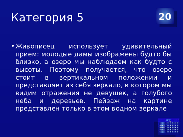 Категория 5 20 Живописец использует удивительный прием: молодые дамы изображены будто бы близко, а озеро мы наблюдаем как будто с высоты. Поэтому получается, что озеро стоит в вертикальном положении и представляет из себя зеркало, в котором мы видим отражения не девушек, а голубого неба и деревьев. Пейзаж на картине представлен только в этом водном зеркале 