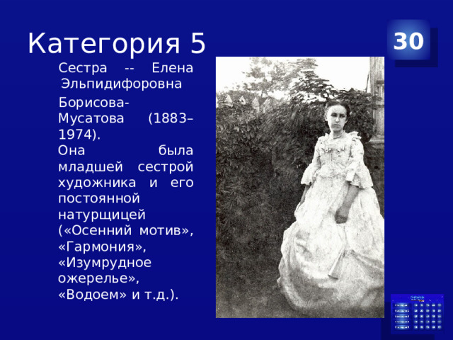 Категория 5 30 Сестра -- Елена Эльпидифоровна  Борисова-Мусатова (1883–1974).  Она была младшей сестрой художника и его постоянной натурщицей («Осенний мотив», «Гармония», «Изумрудное ожерелье», «Водоем» и т.д.). 