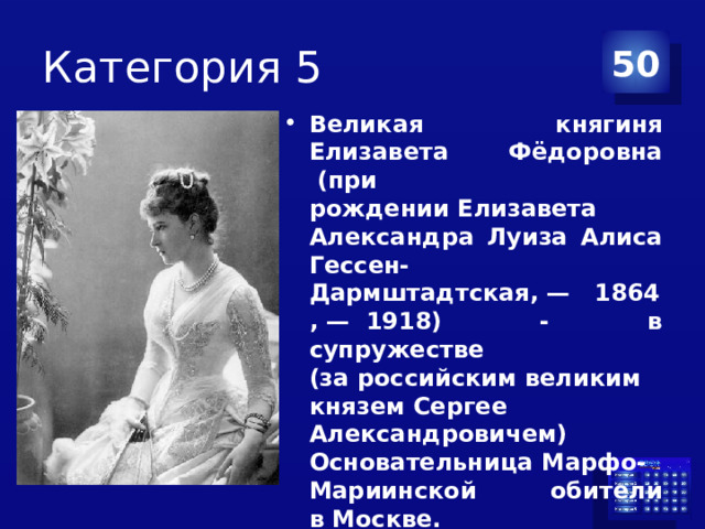 Категория 5 50 Великая княгиня Елизавета Фёдоровна  (при рождении Елизавета Александра Луиза Алиса Гессен-Дармштадтская, —   1864, —  1918) - в супружестве (за российским великим князем Сергее Александровичем) Основательница Марфо-Мариинской обители в Москве. Прославлена в лике святых Русской православной церкви в 1992 году. 