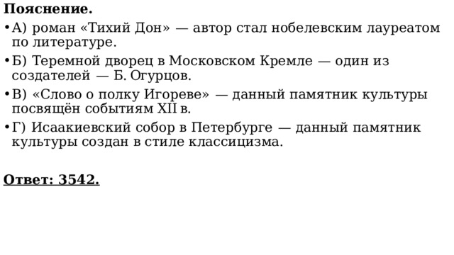 Пояснение. А)  роман «Тихий Дон»  — автор стал нобелевским лауреатом по литературе. Б)  Теремной дворец в Московском Кремле  — один из создателей  — Б. Огурцов. В)  «Слово о полку Игореве»  — данный памятник культуры посвящён событиям XII в. Г)  Исаакиевский собор в Петербурге  — данный памятник культуры создан в стиле классицизма.   Ответ: 3542. 