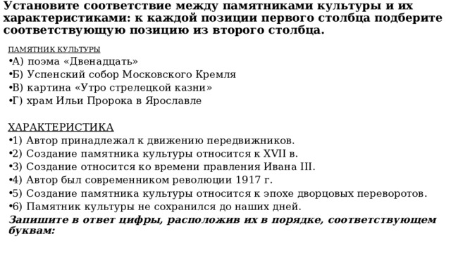 Установите соответствие между памятниками культуры и их характеристиками: к каждой позиции первого столбца подберите соответствующую позицию из второго столбца.   ПАМЯТНИК КУЛЬТУРЫ А)  поэма «Двенадцать» Б)  Успенский собор Московского Кремля В)  картина «Утро стрелецкой казни» Г)  храм Ильи Пророка в Ярославле ХАРАКТЕРИСТИКА 1)  Автор принадлежал к движению передвижников. 2)  Создание памятника культуры относится к XVII в. 3)  Создание относится ко времени правления Ивана III. 4)  Автор был современником революции 1917 г. 5)  Создание памятника культуры относится к эпохе дворцовых переворотов. 6)  Памятник культуры не сохранился до наших дней. Запишите в ответ цифры, расположив их в порядке, соответствующем буквам: 