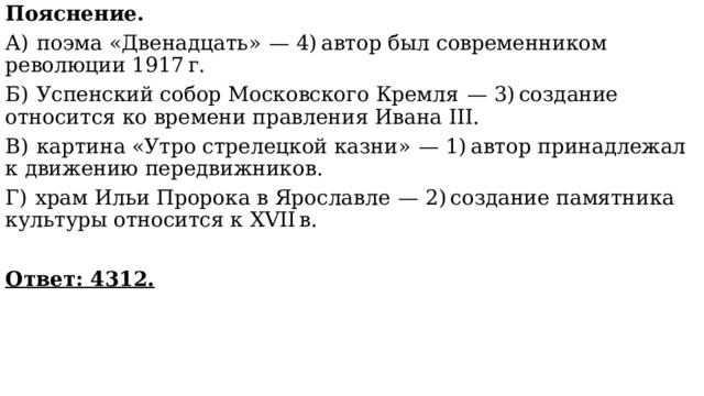 Пояснение. А)  поэма «Двенадцать»  — 4) автор был современником революции 1917 г. Б)  Успенский собор Московского Кремля  — 3) создание относится ко времени правления Ивана III. В)  картина «Утро стрелецкой казни»  — 1) автор принадлежал к движению передвижников. Г)  храм Ильи Пророка в Ярославле  — 2) создание памятника культуры относится к XVII в. Ответ: 4312. 