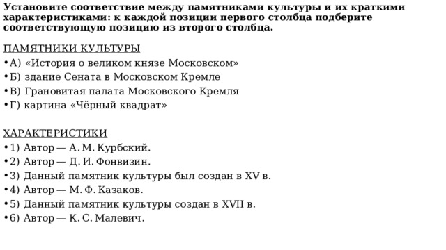 Установите соответствие между памятниками культуры и их краткими характеристиками: к каждой позиции первого столбца подберите соответствующую позицию из второго столбца.   ПАМЯТНИКИ КУЛЬТУРЫ А)  «История о великом князе Московском» Б)  здание Сената в Московском Кремле В)  Грановитая палата Московского Кремля Г)  картина «Чёрный квадрат» ХАРАКТЕРИСТИКИ 1)  Автор — А. М. Курбский. 2)  Автор — Д. И. Фонвизин. 3)  Данный памятник культуры был создан в XV в. 4)  Автор — М. Ф. Казаков. 5)  Данный памятник культуры создан в XVII в. 6)  Автор — К. С. Малевич. 