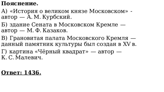 Пояснение. А)  «История о великом князе Московском»  - автор  — А. М. Курбский. Б)  здание Сената в Московском Кремле  — автор  — М. Ф. Казаков. В)  Грановитая палата Московского Кремля  — данный памятник культуры был создан в XV в. Г)  картина «Чёрный квадрат»  — автор  — К. С. Малевич.   Ответ: 1436. 