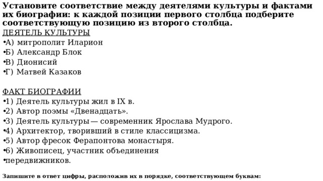 Установите соответствие между деятелями культуры и фактами их биографии: к каждой позиции первого столбца подберите соответствующую позицию из второго столбца. ДЕЯТЕЛЬ КУЛЬТУРЫ А)  митрополит Иларион Б)  Александр Блок В)  Дионисий Г)  Матвей Казаков ФАКТ БИОГРАФИИ 1)  Деятель культуры жил в IX в. 2)  Автор поэмы «Двенадцать». 3)  Деятель культуры — современник Ярослава Мудрого. 4)  Архитектор, творивший в стиле классицизма. 5)  Автор фресок Ферапонтова монастыря. 6)  Живописец, участник объединения передвижников. Запишите в ответ цифры, расположив их в порядке, соответствующем буквам:  