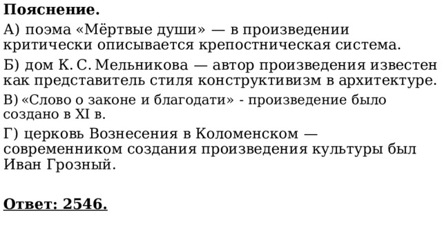 Пояснение. А)  поэма «Мёртвые души»  — в произведении критически описывается крепостническая система. Б)  дом К. С. Мельникова  — автор произведения известен как представитель стиля конструктивизм в архитектуре. В) «Слово о законе и благодати»  - произведение было создано в XI в. Г)  церковь Вознесения в Коломенском  — современником создания произведения культуры был Иван Грозный.   Ответ: 2546. 