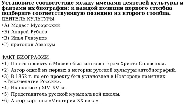  Установите соответствие между именами деятелей культуры и фактами их биографии: к каждой позиции первого столбца подберите соответствующую позицию из второго столбца.    ДЕЯТЕЛЬ КУЛЬТУРЫ А)  Модест Мусоргский Б)  Андрей Рублёв В)  Илья Глазунов Г)  протопоп Аввакум ФАКТ БИОГРАФИИ 1)  По его проекту в Москве был выстроен храм Христа Спасителя. 2)  Автор одной из первых в истории русской культуры автобиографий. 3)  В 1862 г. по его проекту был установлен в Новгороде памятник «Тысячелетие России». 4)  Иконописец XIV–XV вв. 5)  Представитель русской музыкальной школы. 6)  Автор картины «Мистерия XX века». 