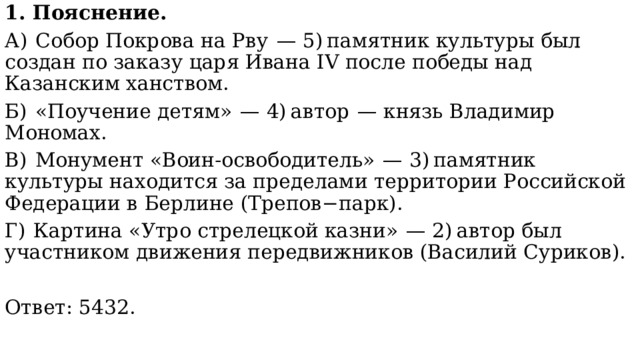 1. Пояснение. А)  Собор Покрова на Рву  — 5) памятник культуры был создан по заказу царя Ивана IV после победы над Казанским ханством. Б)  «Поучение детям»  — 4) автор  — князь Владимир Мономах. В)  Монумент «Воин-освободитель»  — 3) памятник культуры находится за пределами территории Российской Федерации в Берлине (Трепов−парк). Г)  Картина «Утро стрелецкой казни»  — 2) автор был участником движения передвижников (Василий Суриков). Ответ: 5432. 
