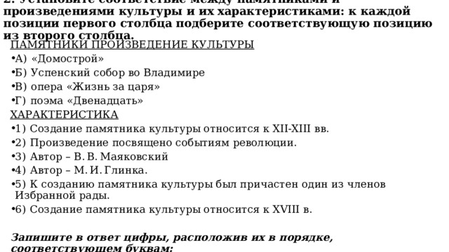2. Установите соответствие между памятниками и произведениями культуры и их характеристиками: к каждой позиции первого столбца подберите соответствующую позицию из второго столбца.   ПАМЯТНИКИ ПРОИЗВЕДЕНИЕ КУЛЬТУРЫ А)  «Домострой» Б)  Успенский собор во Владимире В)  опера «Жизнь за царя» Г)  поэма «Двенадцать» ХАРАКТЕРИСТИКА 1)  Создание памятника культуры относится к XII-XIII вв. 2)  Произведение посвящено событиям революции. 3)  Автор – В. В. Маяковский 4)  Автор – М. И. Глинка. 5)  К созданию памятника культуры был причастен один из членов Избранной рады. 6)  Создание памятника культуры относится к XVIII в. Запишите в ответ цифры, расположив их в порядке, соответствующем буквам: 