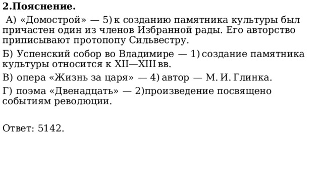2.Пояснение.  А)  «Домострой»  — 5) к созданию памятника культуры был причастен один из членов Избранной рады. Его авторство приписывают протопопу Сильвестру. Б)  Успенский собор во Владимире  — 1) создание памятника культуры относится к XII—XIII вв. В)  опера «Жизнь за царя»  — 4) автор  — М. И. Глинка. Г)  поэма «Двенадцать»  — 2)произведение посвящено событиям революции.   Ответ: 5142. 