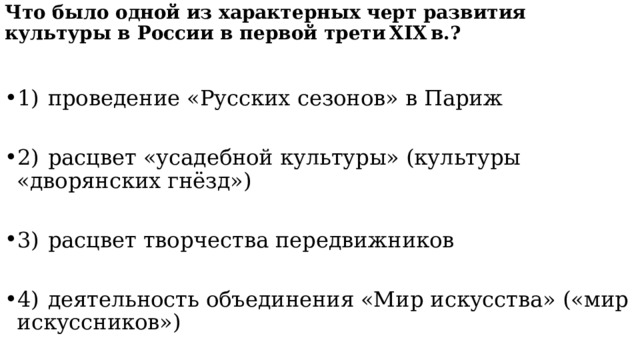  Что было одной из характерных черт развития культуры в России в первой трети XIX в.?     1)  проведение «Русских сезонов» в Париж 2)  расцвет «усадебной культуры» (культуры «дворянских гнёзд») 3)  расцвет творчества передвижников 4)  деятельность объединения «Мир искусства» («мир искуссников») 