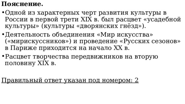 Пояснение. Одной из характерных черт развития культуры в России в первой трети XIX в. был расцвет «усадебной культуры» (культуры «дворянских гнёзд»). Деятельность объединения «Мир искусства» («мирискуссников») и проведение «Русских сезонов» в Париже приходится на начало XX в. Расцвет творчества передвижников на вторую половину XIX в. Правильный ответ указан под номером: 2 