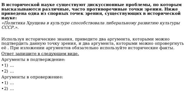 В исторической науке существуют дискуссионные проблемы, по которым высказываются различные, часто противоречивые точки зрения. Ниже приведена одна из спорных точек зрения, существующих в исторической науке:   «Политика Хрущева в культуре способствовала либеральному развитию культуры СССР.». Используя исторические знания, приведите два аргумента, которыми можно подтвердить данную точку зрения, и два аргумента, которыми можно опровергнуть её . При изложении аргументов обязательно используйте исторические факты. Ответ запишите в следующем виде. Аргументы в подтверждение: 1)  … 2)  … Аргументы в опровержение: 1)  … 2)  … 