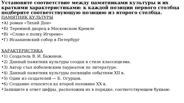 Установите соответствие между памятниками культуры и их краткими характеристиками: к каждой позиции первого столбца подберите соответствующую позицию из второго столбца.   ПАМЯТНИК КУЛЬТУРЫ А)  роман «Тихий Дон» Б)  Теремной дворец в Московском Кремле В)  «Слово о полку Игореве» Г)  Исаакиевский собор в Петербург ХАРАКТЕРИСТИКА 1)  Создатель В. И. Баженов. 2)  Данный памятник культуры создан в стиле классицизма. 3)  Автор стал нобелевским лауреатом по литературе. 4)  Данный памятник культуры посвящён событиям XII в. 5)  Один из создателей — Б. Огурцов. 6)  Создание относится ко второй половине XX в. Запишите в ответ цифры, расположив их в порядке, соответствующем буквам: 