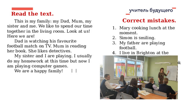 Read the text. Correct mistakes. This is my family: my Dad, Mum, my sister and me. We like to spend our time together in the living room. Look at us! Here we are! Dad is watching his favourite football match on TV. Mum is reading her book. She likes detectives. My sister and I are playing. I usually do my homework at this time but now I am playing computer games. We are a happy family! Mary cooking lunch at the moment. Simon is smiling. My father are playing football. I live in Brighton at the moment. I reading an interesting book now. 
