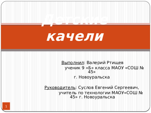 Детские качели   Выполнил : Валерий Ртищев  ученик 9 «Б» класса МАОУ «СОШ № 45» г. Новоуральска Руководитель : Суслов Евгений Сергеевич,   учитель по технологии МАОУ«СОШ № 45» г. Новоуральска  