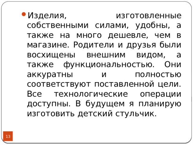 Изделия, изготовленные собственными силами, удобны, а также на много дешевле, чем в магазине. Родители и друзья были восхищены внешним видом, а также функциональностью. Они аккуратны и полностью соответствуют поставленной цели. Все технологические операции доступны. В будущем я планирую изготовить детский стульчик.  