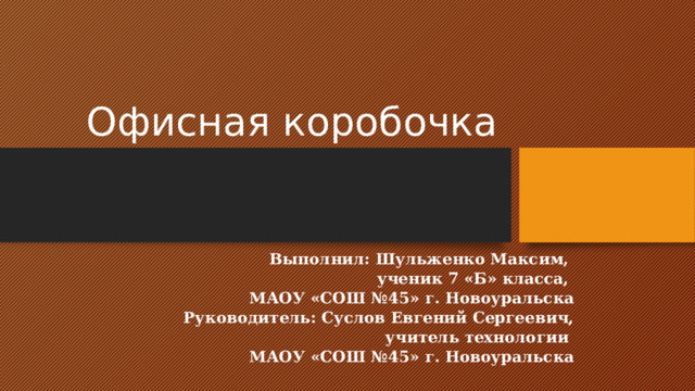 Офисная коробочка Выполнил: Шульженко Максим, ученик 7 «Б» класса, МАОУ «СОШ №45» г. Новоуральска Руководитель: Суслов Евгений Сергеевич, учитель технологии МАОУ «СОШ №45» г. Новоуральска 