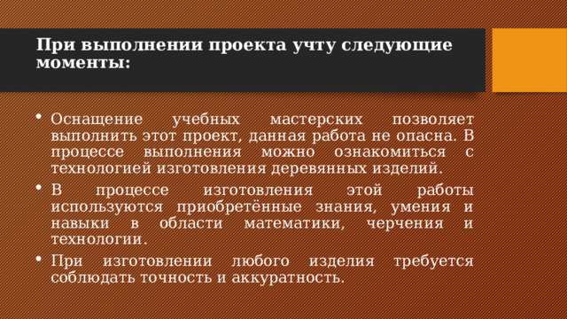 При выполнении проекта учту следующие моменты:   Оснащение учебных мастерских позволяет выполнить этот проект, данная работа не опасна. В процессе выполнения можно ознакомиться с технологией изготовления деревянных изделий. В процессе изготовления этой работы используются приобретённые знания, умения и навыки в области математики, черчения и технологии. При изготовлении любого изделия требуется соблюдать точность и аккуратность. 